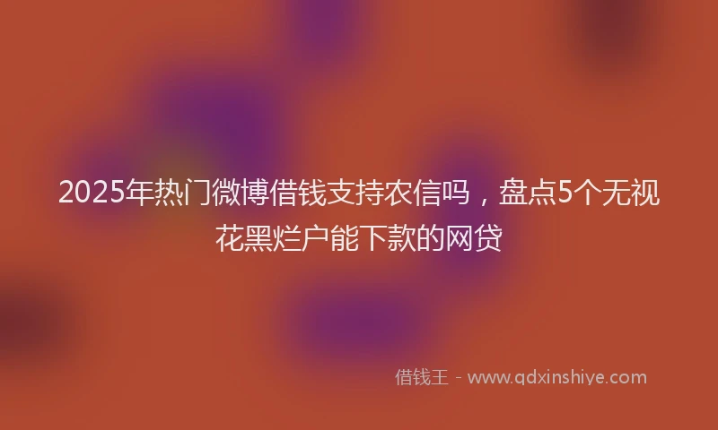 2025年热门微博借钱支持农信吗，盘点5个无视花黑烂户能下款的网贷