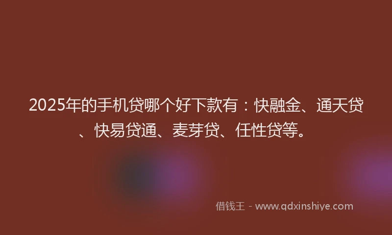 2025年的手机贷哪个好下款有：快融金、通天贷、快易贷通、麦芽贷、任性贷等。