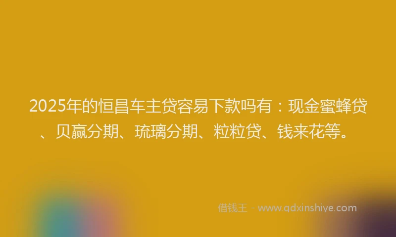 2025年的恒昌车主贷容易下款吗有：现金蜜蜂贷、贝赢分期、琉璃分期、粒粒贷、钱来花等。