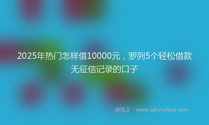 2025年热门怎样借10000元，罗列5个轻松借款无征信记录的口子
