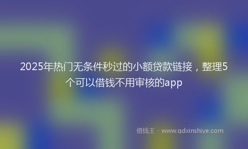 2025年热门无条件秒过的小额贷款链接，整理5个可以借钱不用审核的app