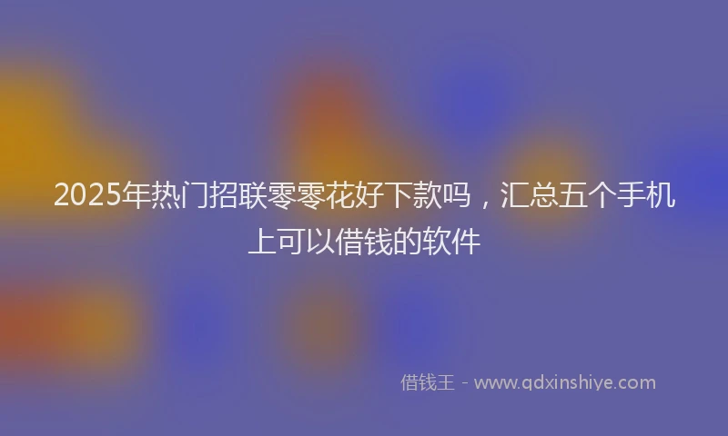 2025年热门招联零零花好下款吗，汇总五个手机上可以借钱的软件