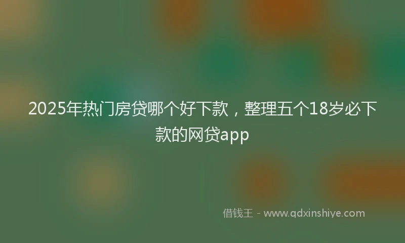 2025年热门房贷哪个好下款，整理五个18岁必下款的网贷app