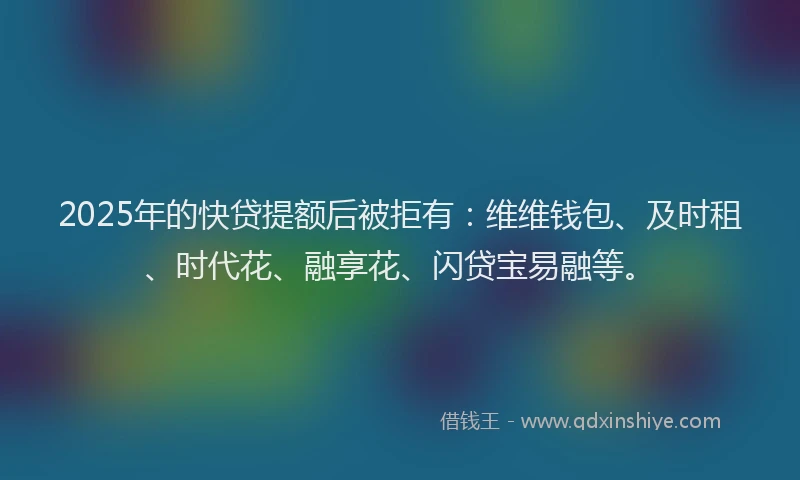 2025年的快贷提额后被拒有：维维钱包、及时租、时代花、融享花、闪贷宝易融等。