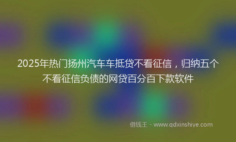2025年热门扬州汽车车抵贷不看征信，归纳五个不看征信负债的网贷百分百下款软件