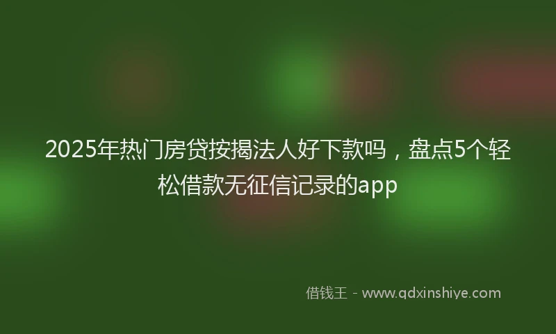 2025年热门房贷按揭法人好下款吗，盘点5个轻松借款无征信记录的app