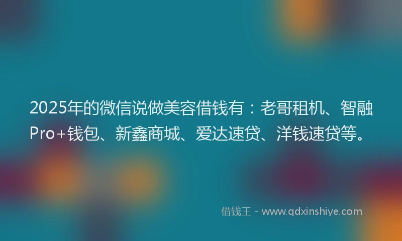 2025年的微信说做美容借钱有：老哥租机、智融Pro+钱包、新鑫商城、爱达速贷、洋钱速贷等。