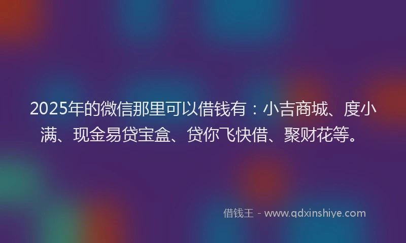 2025年的微信那里可以借钱有：小吉商城、度小满、现金易贷宝盒、贷你飞快借、聚财花等。
