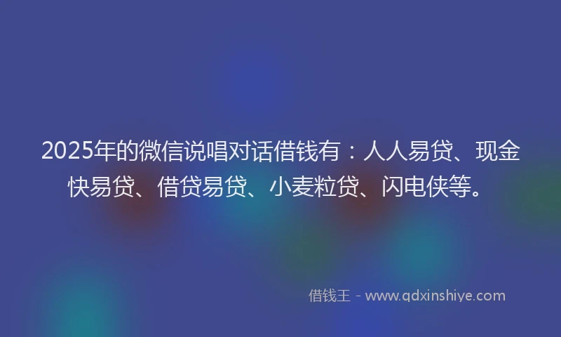 2025年的微信说唱对话借钱有：人人易贷、现金快易贷、借贷易贷、小麦粒贷、闪电侠等。