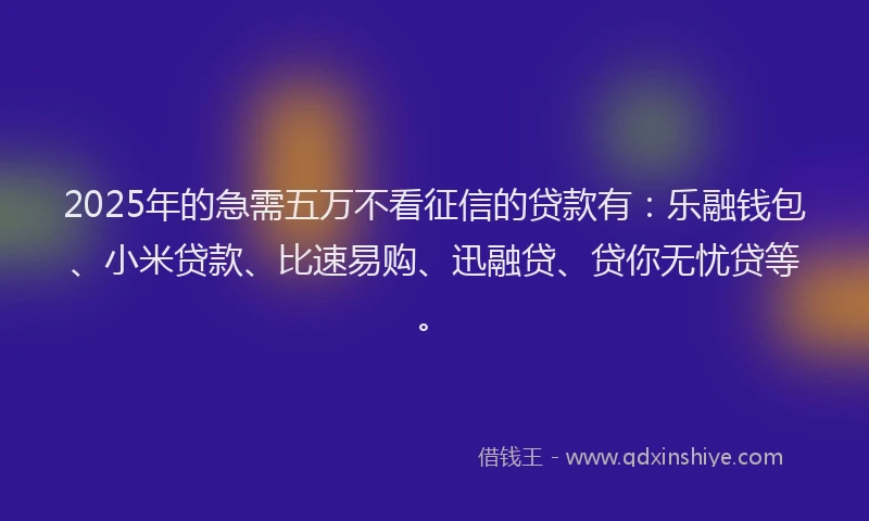 2025年的急需五万不看征信的贷款有：乐融钱包、小米贷款、比速易购、迅融贷、贷你无忧贷等。