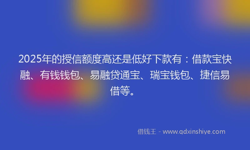 2025年的授信额度高还是低好下款有：借款宝快融、有钱钱包、易融贷通宝、瑞宝钱包、捷信易借等。