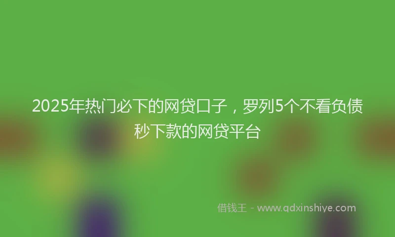 2025年热门必下的网贷口子，罗列5个不看负债秒下款的网贷平台