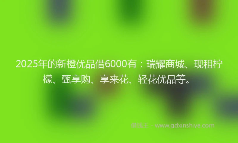 2025年的新橙优品借6000有：瑞耀商城、现租柠檬、甄享购、享来花、轻花优品等。