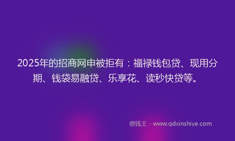 2025年的招商网申被拒有：福禄钱包贷、现用分期、钱袋易融贷、乐享花、读秒快贷等。
