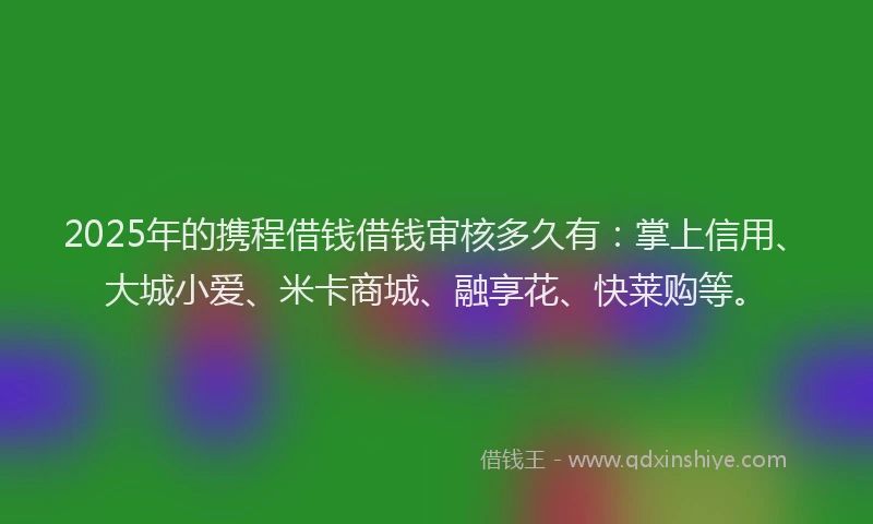 2025年的携程借钱借钱审核多久有：掌上信用、大城小爱、米卡商城、融享花、快莱购等。