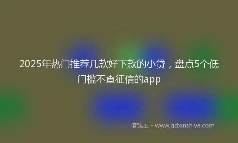2025年热门推荐几款好下款的小贷，盘点5个低门槛不查征信的app