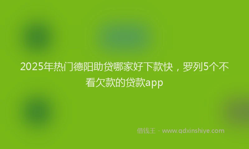 2025年热门德阳助贷哪家好下款快，罗列5个不看欠款的贷款app