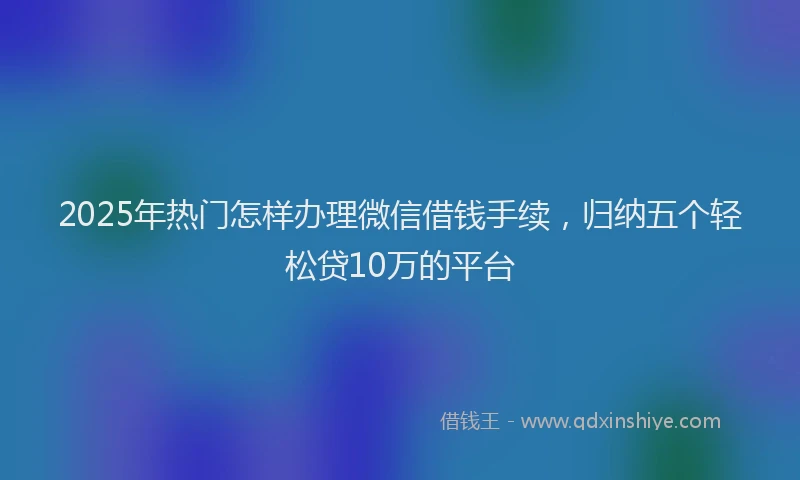 2025年热门怎样办理微信借钱手续，归纳五个轻松贷10万的平台
