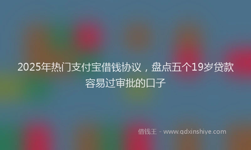 2025年热门支付宝借钱协议，盘点五个19岁贷款容易过审批的口子