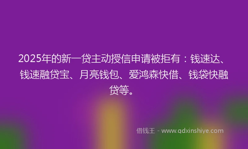 2025年的新一贷主动授信申请被拒有：钱速达、钱速融贷宝、月亮钱包、爱鸿森快借、钱袋快融贷等。