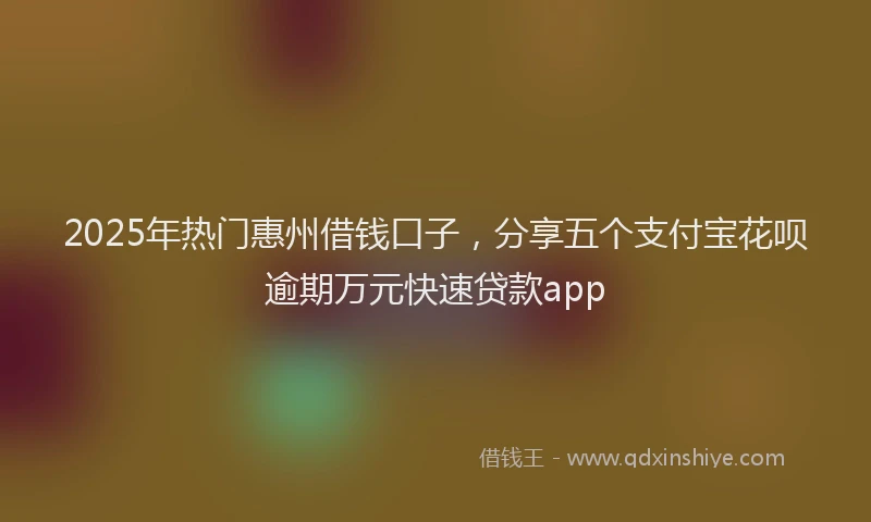 2025年热门惠州借钱口子，分享五个支付宝花呗逾期万元快速贷款app