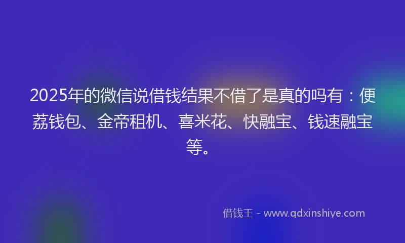 2025年的微信说借钱结果不借了是真的吗有：便荔钱包、金帝租机、喜米花、快融宝、钱速融宝等。