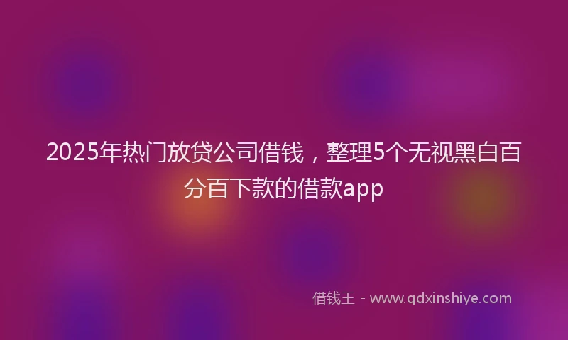 2025年热门放贷公司借钱，整理5个无视黑白百分百下款的借款app