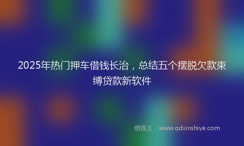 2025年热门押车借钱长治，总结五个摆脱欠款束缚贷款新软件