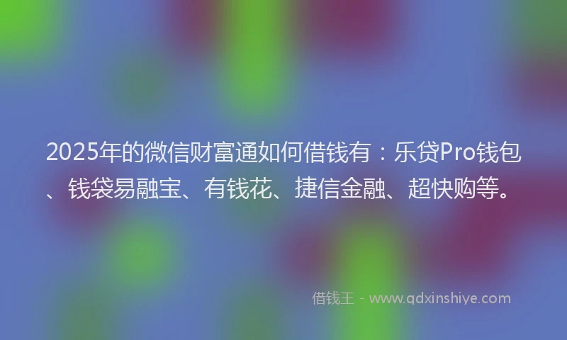 2025年的微信财富通如何借钱有：乐贷Pro钱包、钱袋易融宝、有钱花、捷信金融、超快购等。