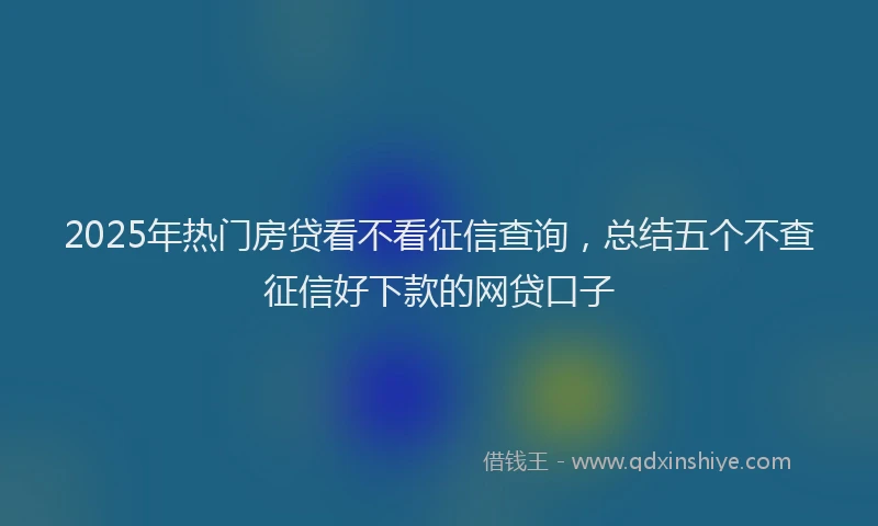 2025年热门房贷看不看征信查询，总结五个不查征信好下款的网贷口子