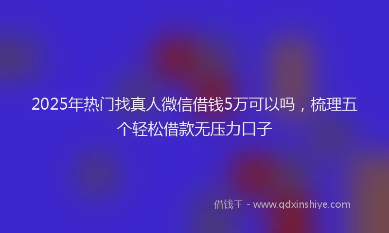 2025年热门找真人微信借钱5万可以吗，梳理五个轻松借款无压力口子
