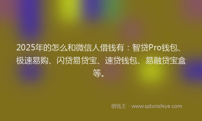 2025年的怎么和微信人借钱有：智贷Pro钱包、极速易购、闪贷易贷宝、速贷钱包、易融贷宝盒等。