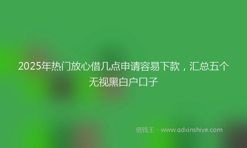 2025年热门放心借几点申请容易下款，汇总五个无视黑白户口子
