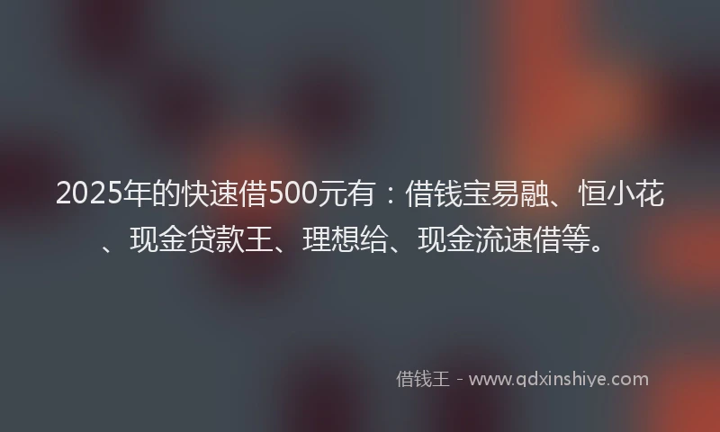 2025年的快速借500元有：借钱宝易融、恒小花、现金贷款王、理想给、现金流速借等。