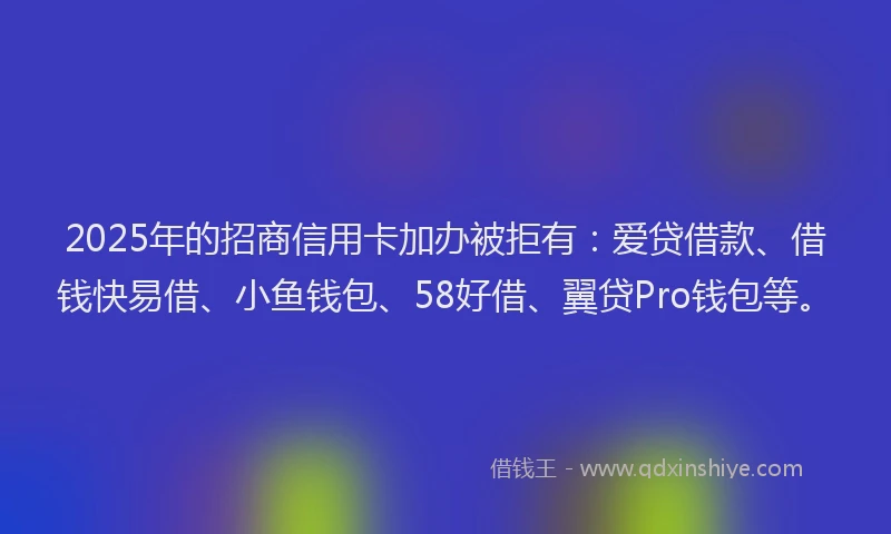 2025年的招商信用卡加办被拒有：爱贷借款、借钱快易借、小鱼钱包、58好借、翼贷Pro钱包等。