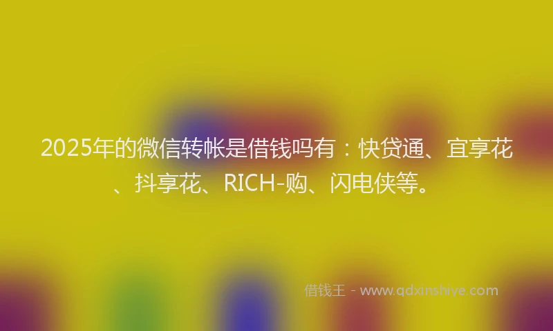 2025年的微信转帐是借钱吗有：快贷通、宜享花、抖享花、RICH-购、闪电侠等。
