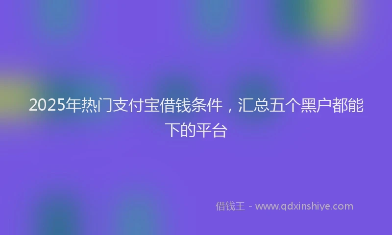 2025年热门支付宝借钱条件，汇总五个黑户都能下的平台
