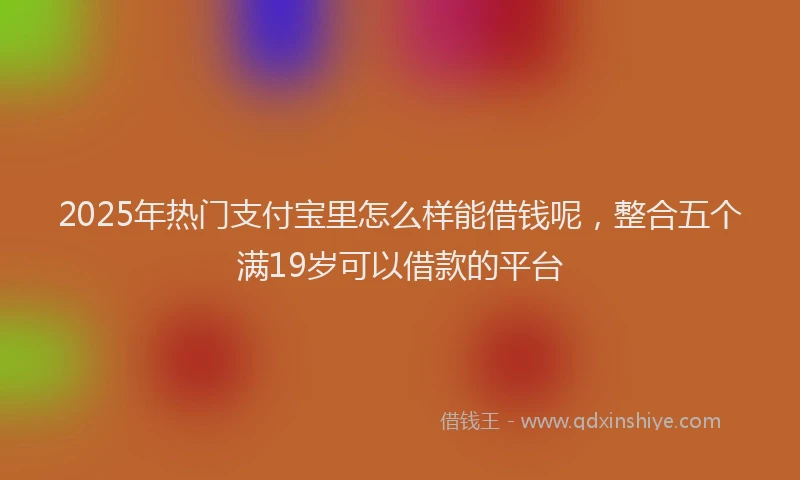 2025年热门支付宝里怎么样能借钱呢，整合五个满19岁可以借款的平台
