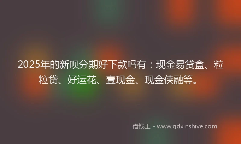2025年的新呗分期好下款吗有：现金易贷盒、粒粒贷、好运花、壹现金、现金侠融等。