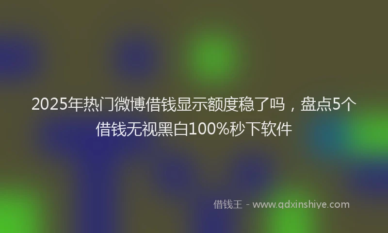 2025年热门微博借钱显示额度稳了吗，盘点5个借钱无视黑白100%秒下软件