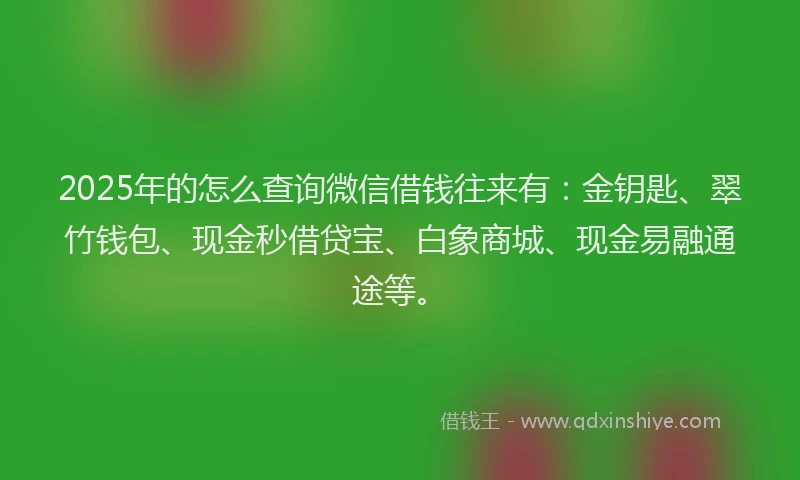 2025年的怎么查询微信借钱往来有：金钥匙、翠竹钱包、现金秒借贷宝、白象商城、现金易融通途等。