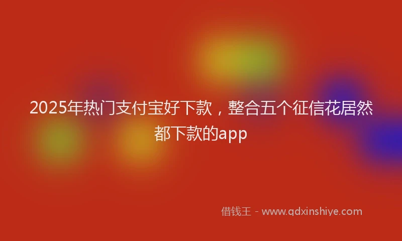 2025年热门支付宝好下款，整合五个征信花居然都下款的app