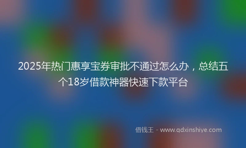 2025年热门惠享宝券审批不通过怎么办，总结五个18岁借款神器快速下款平台