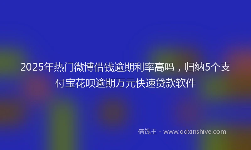 2025年热门微博借钱逾期利率高吗，归纳5个支付宝花呗逾期万元快速贷款软件