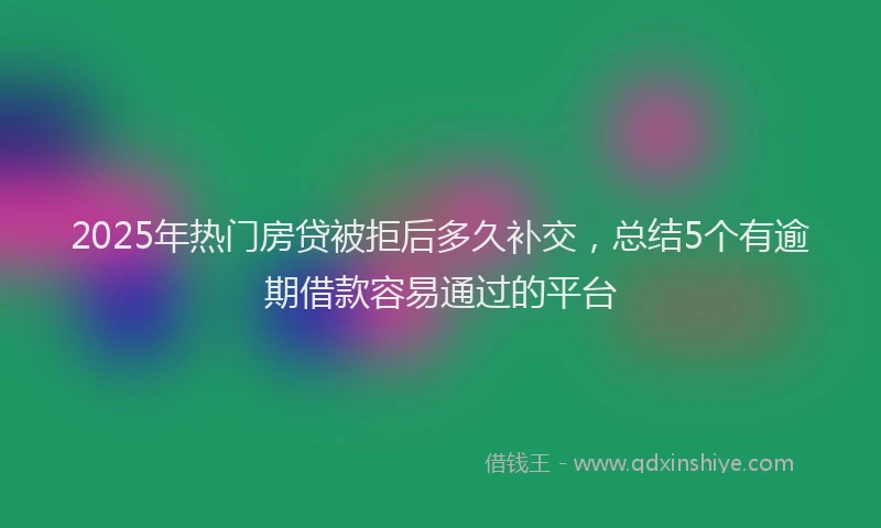 2025年热门房贷被拒后多久补交，总结5个有逾期借款容易通过的平台