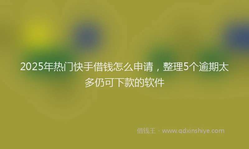 2025年热门快手借钱怎么申请，整理5个逾期太多仍可下款的软件