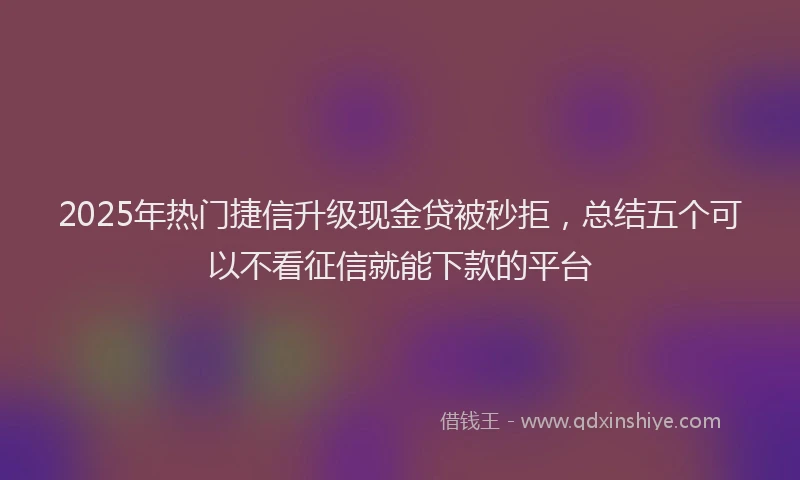 2025年热门捷信升级现金贷被秒拒，总结五个可以不看征信就能下款的平台