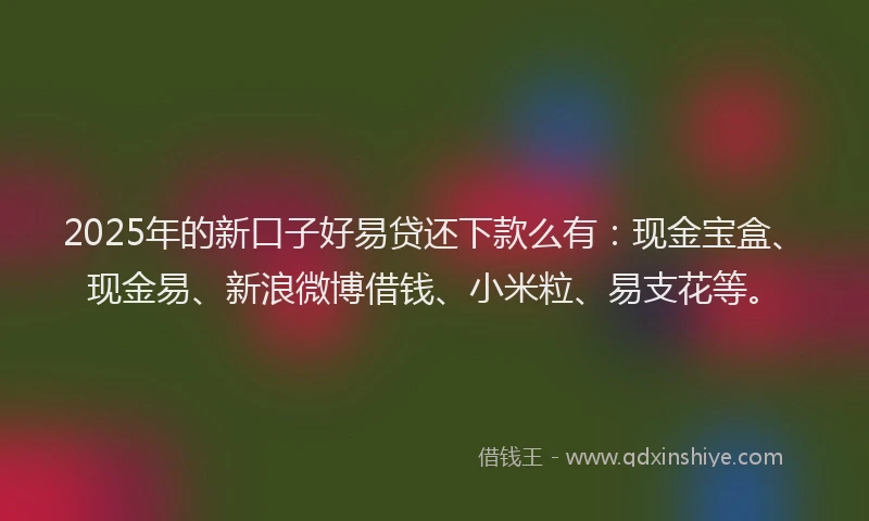 2025年的新口子好易贷还下款么有：现金宝盒、现金易、新浪微博借钱、小米粒、易支花等。