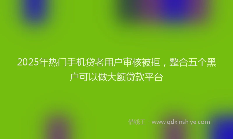 2025年热门手机贷老用户审核被拒，整合五个黑户可以做大额贷款平台