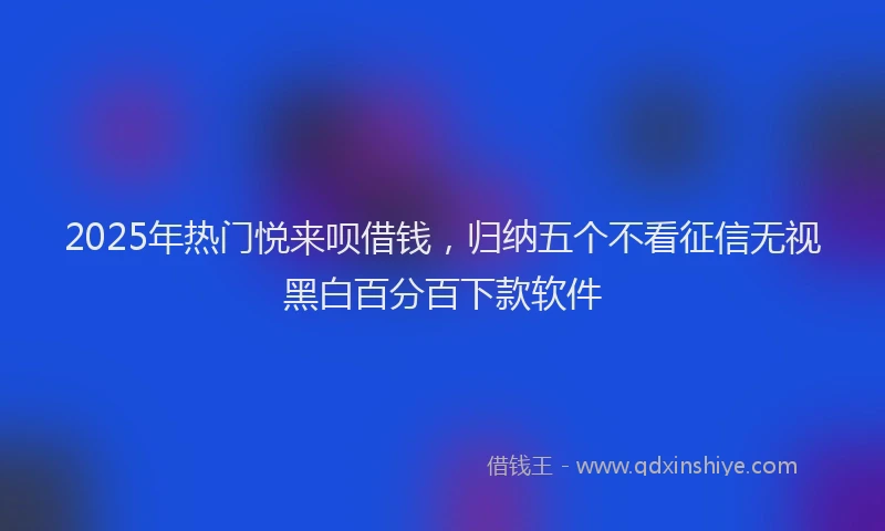 2025年热门悦来呗借钱，归纳五个不看征信无视黑白百分百下款软件